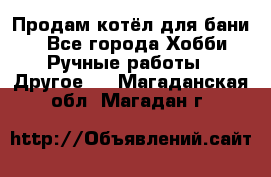 Продам котёл для бани  - Все города Хобби. Ручные работы » Другое   . Магаданская обл.,Магадан г.